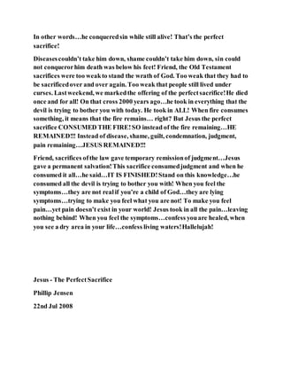 In other words…he conqueredsin while still alive! That’s the perfect
sacrifice!
Diseasescouldn’t take him down, shame couldn’t take him down, sin could
not conquerorhim death was below his feet! Friend, the Old Testament
sacrifices were too weakto stand the wrath of God. Too weak that they had to
be sacrificedover and over again. Too weak that people still lived under
curses. Lastweekend, we markedthe offering of the perfectsacrifice!He died
once and for all! On that cross 2000 years ago…he took in everything that the
devil is trying to bother you with today. He took in ALL! When fire consumes
something, it means that the fire remains… right? But Jesus the perfect
sacrifice CONSUMED THE FIRE!SO instead of the fire remaining…HE
REMAINED!!! Instead of disease, shame, guilt, condemnation, judgment,
pain remaining…JESUS REMAINED!!!
Friend, sacrifices ofthe law gave temporary remissionof judgment…Jesus
gave a permanent salvation!This sacrifice consumedjudgment and when he
consumed it all…he said…IT IS FINISHED!Stand on this knowledge…he
consumed all the devil is trying to bother you with! When you feel the
symptoms…they are not realif you’re a child of God…they are lying
symptoms…trying to make you feel what you are not! To make you feel
pain…yet pain doesn’t exist in your world! Jesus took in all the pain…leaving
nothing behind! When you feel the symptoms…confess youare healed, when
you see a dry area in your life…confess living waters!Hallelujah!
Jesus - The PerfectSacrifice
Phillip Jensen
22nd Jul 2008
 