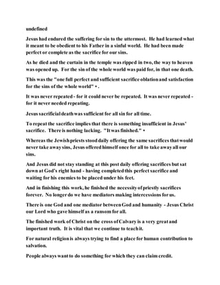 undefined
Jesus had endured the suffering for sin to the uttermost. He had learned what
it meant to be obedient to his Father in a sinful world. He had been made
perfect or complete as the sacrifice for our sins.
As he died and the curtain in the temple was ripped in two, the way to heaven
was opened up. For the sin of the whole world was paid for, in that one death.
This was the "one full perfect and sufficient sacrifice oblationand satisfaction
for the sins of the whole world"•.
It was never repeated- for it could never be repeated. It was never repeated -
for it never needed repeating.
Jesus sacrificialdeathwas sufficient for all sin for all time.
To repeat the sacrifice implies that there is something insufficient in Jesus’
sacrifice. There is nothing lacking. "Itwas finished."•
Whereas the Jewishpriests stooddaily offering the same sacrifices thatwould
never take awaysins, Jesus offeredhimself once for all to take awayall our
sins.
And Jesus did not stay standing at this post daily offering sacrifices but sat
down at God’s right hand - having completedthis perfect sacrifice and
waiting for his enemies to be placed under his feet.
And in finishing this work, he finished the necessityofpriestly sacrifices
forever. No longerdo we have mediators making intercessions forus.
There is one God and one mediator betweenGod and humanity - Jesus Christ
our Lord who gave himself as a ransom for all.
The finished work of Christ on the cross ofCalvary is a very greatand
important truth. It is vital that we continue to teachit.
For natural religionis always trying to find a place for human contribution to
salvation.
People always wantto do something for which they can claim credit.
 