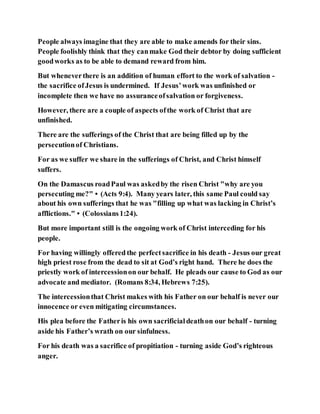 People always imagine that they are able to make amends for their sins.
People foolishly think that they canmake God their debtor by doing sufficient
goodworks as to be able to demand reward from him.
But wheneverthere is an addition of human effort to the work of salvation -
the sacrifice ofJesus is undermined. If Jesus’work was unfinished or
incomplete then we have no assuranceofsalvation or forgiveness.
However, there are a couple of aspects ofthe work of Christ that are
unfinished.
There are the sufferings of the Christ that are being filled up by the
persecutionof Christians.
For as we suffer we share in the sufferings of Christ, and Christ himself
suffers.
On the Damascus roadPaul was askedby the risen Christ "why are you
persecuting me?"• (Acts 9:4). Many years later, this same Paul could say
about his own sufferings that he was "filling up what was lacking in Christ’s
afflictions."• (Colossians1:24).
But more important still is the ongoing work of Christ interceding for his
people.
For having willingly offered the perfectsacrifice in his death - Jesus our great
high priest rose from the dead to sit at God’s right hand. There he does the
priestly work of intercessionon our behalf. He pleads our cause to God as our
advocate and mediator. (Romans 8:34, Hebrews 7:25).
The intercessionthat Christ makes with his Father on our behalf is never our
innocence or even mitigating circumstances.
His plea before the Fatheris his own sacrificialdeathon our behalf - turning
aside his Father’s wrath on our sinfulness.
For his death was a sacrifice of propitiation - turning aside God’s righteous
anger.
 