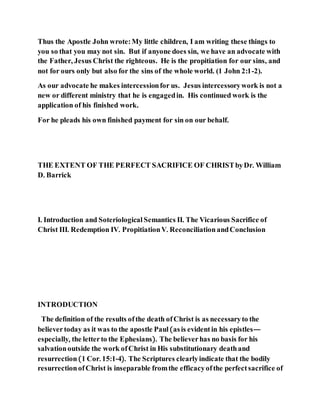 Thus the Apostle John wrote:My little children, I am writing these things to
you so that you may not sin. But if anyone does sin, we have an advocate with
the Father, Jesus Christ the righteous. He is the propitiation for our sins, and
not for ours only but also for the sins of the whole world. (1 John 2:1-2).
As our advocate he makes intercessionfor us. Jesus intercessorywork is not a
new or different ministry that he is engagedin. His continued work is the
application of his finished work.
For he pleads his own finished payment for sin on our behalf.
THE EXTENT OF THE PERFECT SACRIFICE OF CHRISTbyDr. William
D. Barrick
I. Introduction and Soteriological Semantics II. The Vicarious Sacrifice of
Christ III. Redemption IV. PropitiationV. ReconciliationandConclusion
INTRODUCTION
The definition of the results ofthe death ofChrist is as necessaryto the
believertoday as it was to the apostle Paul(asis evidentin his epistles—
especially, the letterto the Ephesians). The believerhas no basis for his
salvationoutside the work ofChrist in His substitutionary deathand
resurrection(1 Cor. 15:1-4). The Scriptures clearlyindicate that the bodily
resurrectionofChrist is inseparable fromthe efficacyofthe perfectsacrifice of
 