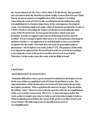 the Savior(Rom4:23-25; 1 Pet. 1:18-21; Heb. 9:23-28; 10:12). The groundof
our salvationis both the shed blood and the bodily resurrectionof Jesus Christ.
Due to an unwarrantedoversimplification ofthe Scripture’s teaching
concerning the work ofChrist in His sacrificial death, the delineationofthe
accomplishments is ofutmost importance in the contemporarytheological
scene. No Christianought to be guilty eitherof taking for grantedthe results of
Christ’s death or oftreating the subjectcarelesslybynot heeding the plain
sense ofthe Word ofGod. Erroneous hermeneutics, whichsome men
formulate in order to support a preconceivedtheological notion, mustbe
avoided. Itis not enoughto quote othermen or to write polemics attacking the
positions ofothers—weoughtnotto be satisfieduntil we have searchedthe
Scriptures for the truth. The truth does notcome by greatphilosophical
discussions—theScriptures are truth (John17:17). The purpose ofthis study
is to objectivelyapproachthe Word ofGod in order to setforth its teachings
concerning the extent of the perfectsacrifice ofour Lord Jesus Christ.
Therefore, letthe readerenterthis study with his Bible in hand.
2
CHAPTER 1
SOTERIOLOGICALSEMANTICS
Semantic difficulties cause a greatamountofconfusionin theological circles.
In the area ofthe accomplishedwork ofChrist, the problem is acute. The
supernaturalness ofthe deathand resurrectionof Christnaturally presents
descriptive problems. Who canfathomthe intricate design? Who candefine
the infinite value? Manis ata loss whenhe must describe the accomplishment
of the cross andthe resurrection. However, we mustattemptto define this
work so thatwe might state whatwe believe and whatothers ought to believe.
What terminologybestdefines the extent of the perfectsacrifice ofourLord
Jesus Christ? The following terms are insufficient because of
oversimplification:
 