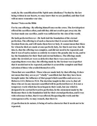 souls, by the sanctificationofthe Spirit unto obedience? So that by the law
being written in our hearts, we may know that we are justified, and that God
will no more remember our sins.
Barnes'Notes on the Bible
For by one offering - By offering himself once on the cross. The Jewishpriest
offered his sacrifices often, and still they did not avail to put awaysin; the
Saviour made one sacrifice, andit was sufficient for the sins of the world.
He hath perfected forever - He hath laid the foundation of the eternal
perfection. The offering is of such a characterthat it secures theirfinal
freedom from sin, and will make them forever holy. It cannotmean that those
for whom he died are made at once perfectly holy, for that is not true; but the
idea is, that the offering was complete, and did not need to be repeated; and
that it was of such a nature as entirely to remove the penalty due to sin, and to
lay the foundation for their final and eternal holiness. The offerings made
under the JewishLaw were so defective that there was a necessityfor
repeating them every day; the offering made by the Saviour was so perfect
that it needed not to be repeated, and that it securedthe complete and final
salvationof those who availedthemselves of it.
Them that are sanctified- Those who are made holy by that offering. It does
not mean that they are as yet "wholly" sanctified, but that they have been
brought under the influence of that gospelwhich sanctifies and saves;see
Hebrews 2:11; Hebrews 9:14. The doctrine taught in this verse is, that all
those who are in any measure sanctifiedwill be perfected forever. It is not a
temporary work which has been begun in their souls, but one which is
designedto be carried forward to perfection. In the atonement made by the
Redeemerthere is the foundation laid for their eternalperfection, and it was
with reference to that, that it was offered. Respecting this work and the
consequencesofit, we may remark, that there is:
(1) perfection in its nature, it being of such a characterthat it needs not to be
repeated;
 