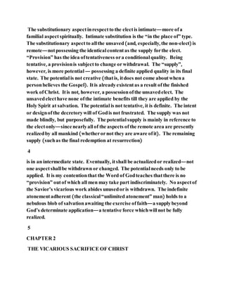 The substitutionary aspectinrespectto the electis intimate—more ofa
familial aspectspiritually. Intimate substitution is the “in the place of” type.
The substitutionary aspectto allthe unsaved(and, especially, the non-elect) is
remote—notpossessing the identicalcontentas the supply forthe elect.
“Provision” has the idea oftentativeness ora conditional quality. Being
tentative, a provisionis subjectto change orwithdrawal. The “supply”,
however, is more potential — possessing a definite applied quality in its final
state. The potentialis not creative (thatis, itdoes not come aboutwhena
personbelieves the Gospel). Itis alreadyexistentas a result ofthe finished
work ofChrist. Itis not, however, a possessionofthe unsavedelect. The
unsavedelecthave none ofthe intimate benefits till they are applied by the
Holy Spirit at salvation. The potential is not tentative, it is definite. The intent
or designofthe decretorywill of Godis not frustrated. The supply was not
made blindly, but purposefully. The potential supply is mainly in reference to
the electonly—sincenearlyallof the aspects ofthe remote area are presently
realizedby all mankind (whetherornot they are aware ofit). The remaining
supply (suchas the final redemption at resurrection)
4
is in an intermediate state. Eventually, itshall be actualizedor realized—not
one aspectshallbe withdrawn or changed. The potential needs only to be
applied. It is my contentionthat the Word of Godteaches thatthere is no
“provision” outof which all men may take part indiscriminately. No aspectof
the Savior’s vicarious work abides unusedoris withdrawn. The indefinite
atonementadherent (the classical “unlimited atonement” man) holds to a
nebulous blob of salvationawaiting the exercise offaith—a supplybeyond
God’s determinate application—a tentative force whichwillnot be fully
realized.
5
CHAPTER 2
THE VICARIOUS SACRIFICE OF CHRIST
 