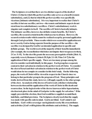 The Scriptures revealthatthere are two distinct aspects ofthe deathof
Christ: (1) thatin which His perfectsacrifice onlyserves as a benefit(remote
substitution), and(2) thatinwhich His perfectsacrifice was specifically
vicarious (intimate substitution). Itis very important to realize that Christ’s
sacrifice is but one sacrifice, nottwo—the remote andintimate aspects do not
stemfrom two substitutionary sacrifices. Christ’s substitutionary work is
singularand complete in itself. The sacrifice ofChristis basicallyintimate.
The intimate sacrifice, however, has definite remote benefits. ByChrist’s
sacrifice, He securedcertainbenefits whichaccrue to allmen. However, He
securedcertainresults whichcannotbe realizedexceptby personal application
through God-givenfaith. Thoseresults whichwere securedforapplicationare
never seenby Godas being separate fromthe purpose of the sacrifice— the
sacrifice wasdesignedbyGodfor an intended application to specific and
definite groups. The worldreceivedthe majority oftheir benefits immediately
(forexample, the reconciliationwhichdoes notimpute their trespassesto them,
2 Cor. 5:19). To the electHe grants the necessaryprerequisite offaith (Heb. 11,
especiallyverse 6; Romans 4; John6:29; Eph. 2:1-10; Titus 3:4-7) forthe
applicationof their specific supply. There are too many groups among the
electto considereachindividually in this paper. Eachgrouphas a separate
contentto their salvationin relation to the perfectwork ofChrist. To consider
the electofIsraeland their salvationin relation to the perfectwork ofChrist
would alone be too complexto considerin this brief study. Onthe following
pages, the work ofChristwill be viewedin respectto the Church since we
belong to that particular groupin the program ofGod. Manyprinciples and
truths derived from this study, however, willapply equally to the othergroups
of the elect. An analysis ofthe decree ofGodreveals a distinct relationship
betweenelectionandthe applicationof the work ofChrist in His death and
resurrection. In the logicalorderofthe decree knownas infra-lapsarianism,
electiontook place inthe mind of Godprior to the supply for salvation.* Ifthe
supply precededthe election, thenGodwouldhave supplied an undefined,
indefinite, and blind provision. The Scriptures clearlyteachthatthe supply
was made with specific ends in mind. Godis not blind. God’s mind is not
indefinite. God’s willis sovereign--notlegislatedevenby His ownattributes
and activities (God’s willlegislatesHis attributes and activities). The supply
 