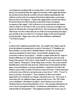 was designedaccording to His sovereignchoice. God’s election(sovereign
choice) was notdictatedby the supply forsalvation--ifthe supply did dictate
the electionofGod, thenthe activities ofGod wouldbe legislating His will,
which is to destroythe SovereigntyofGodand would produce a grotesque
deity not know in Scriptures. Toplace the supply before electionalso allows
for the heretical view that Godchose onthe basis of foreseenhuman
acceptanceofthe supply. God’s will, however, is notdictatedby the human
will (see John1:12-13; James1:18). Letus not be so brazen as to impose our
depraved will upon the sovereignwillof God. The vicariousness ofthe sacrifice
offeredonce forall is reflectedby the use ofthe Greek prepositionanti, huper,
peri, and dia in the text ofthe New Testament. Huper is the mostfrequently
usedpreposition. Hupermay conveythe idea ofintimate substitution
* See Charton page 7
6
as much as the emphatic prepositionanti. An example where huper must be
given the intimate meaning native to anti is Colossians 1:7(“Epaphras our
belovedfellow-servant, who is a faithful minister ofChrist on our behalf”,
American Standard Version) where “onourbehalf” should be more
accuratelyrendered“in our place”. Another example of this idea for huper is
found in Philemon 13 (“thatin thy behalfhe might minister unto me in the
bonds ofthe gospel,”ASV) where “inthy behalf” is correctlyrendered“in thy
stead” (thatis, “inthy place”) inthe King James Version. The contextand its
identification is often the only means by which it may be determined whether
huper is used ofintimate orremote substitution. Galatians3:13reflectsthe
intimate aspectofthe sacrifice ofChristin respectto Israel—”Christredeemed
us from the curse ofthe law, having become a curse forus,” ASV). “Forus” is
more accurately, “inourplace”. FirstTimothy 2:6 offers anexcellent
opportunity forviewing the use ofhuper and anti in one verse. The words “a
ransomfor all” are antilutron huper panton in the Greek. The “all” ofthis
verse is definitely “allwithout exception”, sinceChristis seenas the one
MediatorbetweenGodand mankind in verse 5. The meaning ofthis phrase in
verse 6 may be paraphrasedthusly: “anintimately substitutionary ransom
with benefits forall mankind.” The Englishtranslation“for” is the cause of
 