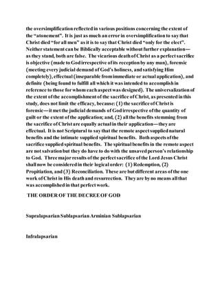 the oversimplificationreflectedin various positions concerning the extent of
the “atonement”. It is just as much an errorin oversimplificationto saythat
Christ died “forall men” as it is to saythat Christ died “only for the elect”.
Neitherstatementcanbe Biblically acceptable withoutfurther explanation—
as they stand, both are false. The vicarious deathofChrist as a perfectsacrifice
is objective (made to Godirrespective ofits receptionby any man), forensic
(meeting everyjudicial demand of God’s holiness, andsatisfying Him
completely), effectual (inseparable fromimmediate or actualapplication), and
definite (being found to fulfill all which it was intended to accomplishin
reference to those forwhom eachaspectwas designed). The universalizationof
the extent ofthe accomplishment of the sacrifice ofChrist, as presentedinthis
study, does not limit the efficacy, because: (1) the sacrificeofChristis
forensic—itmetthe judicial demands of Godirrespective ofthe quantity of
guilt or the extent ofthe application; and, (2) allthe benefits stemming from
the sacrifice ofChristare equally actual in their application—theyare
effectual. It is not Scriptural to saythat the remote aspectsuppliednatural
benefits and the intimate supplied spiritual benefits. Bothaspectsofthe
sacrifice suppliedspiritual benefits. The spiritual benefits in the remote aspect
are not salvationbut they do have to do with the unsavedperson’s relationship
to God. Threemajorresults ofthe perfectsacrifice ofthe Lord Jesus Christ
shallnow be consideredin their logical order: (1) Redemption, (2)
Propitiation, and(3) Reconciliation. These are butdifferent areas ofthe one
work ofChrist in His deathand resurrection. Theyare byno means allthat
was accomplishedin that perfectwork.
THE ORDER OF THE DECREEOF GOD
SupralapsarianSublapsarianArminian Sublapsarian
Infralapsarian
 