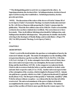 **The distinguishing point to eachview as comparedto the others. In
Supralapsarianism, the electionis first. InSublapsarianism, electionis based
upon Godforeseeing who wouldbelieve. InInfralapsarianism, election
precedes provision.
NOTE: The discussionsofthe orders ofthe decree ofGodin Volume III of
Lewis Sperry Chafer’s Systematic Theologywasinadvertentlymisconstrued
by Mr. A.H. DeweyDuncanwhile preparing Dr. Chafer’s manuscripts for
publication. Whenthe first edition came out in 1948, Dr. Chafercorrectedthis
sectionin class (asthose students have testified). The corrections neverhave
beenmade. Thus, inalleditions Infralapsarianshould be Sublapsarian, and,
Sublapsarianshould be Infralapsarian. This pointmay be double-checkedby
referring to the theologies ofShedd, Hodge, andrecentlyBaker. (Pages178-
182, Vol. IIISystematic Theology, Lewis SperryChafer.)
8
CHAPTER 3
REDEMPTION
Christ’s work in His deathincludes the purchase orredemption of men by the
removalof Adamic sin-guilt. The mode ofredemption was the shedding ofHis
ownprecious bloodas a perfectsacrifice (Heb. 9:12, 22, 26; IPet. 1:18; John
1:29, Col. 1:14; Eph. 1:7). In the redemptive facetofthe work ofChrist, there
does exista universal aspectsince, byredemption, He became Lordof the
living and the dead(Rom. 14:9-10). As the conqueroroverphysical death,
Christ is able to resurrectboth the believerand the unbeliever in their order
and unto their respective ends (1 Cor. 15:22). Anotheruniversal aspectis that
of the redemption ofthe creation, whichis implied in Romans 8:20-23. Adamic
sin-guiltincurs a penalty whichis two-fold: (1) physical deathand(2) spiritual
death (Rom. 5:12). The firstpart of that penalty is “laidaside, annulled,” (Heb.
9:26) forallmen without exception—asevidencedbythe factthat all will be
resurrected. The universal annulment of the powerofphysical deathis
accomplishedin the remote aspectofthe sacrifice ofChrist. The intimate
aspectofthe sacrifice ofChristis more specific than the remote aspect. For
 