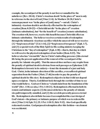 example, the secondpartof the penalty is not foreverannulled for the
unbeliever (Rev. 20:14). Christ’s vicarious death“in the place of” men is only
in reference to the electofGod(Titus 2:14). In Matthew 20:28, Christ’s
ransompayment was “inthe place of(anti) many”—notall. Christ’s
intimately vicarious deathis not directly effectual forthe redemption of
creation(Rom. 8:20-23)—Christdid not die “in the place of” creation
(intimate substitution), but “forthe benefit of” creation(remote substitution).
The creationwill, however, receive this benefitbecause Christdid effectan
intimate substitution. The believerreceivescertainresults ofredemption
through the intimately vicarious sacrifice whichthe unsavedwill neverreceive:
(1) “forgivenessofsins” (Col. 1:14), (2)“forgivenessoftrespasses”(Eph. 1:7),
and (3) a specialwork ofthe Holy Spirit in His sealing ministry keeping the
Christians to the “dayof redemption” (Eph. 4:30)—thatis, thatday in which
we will receive the physicalredemption ofour bodies (Rom. 8:23). The
believeralso has “eternal life” due to Christ’s indwelling presence (this eternal
life being the present applicationof the removal ofthe secondpart ofthe
penalty for Adamic sin-guilt). Thatthe unsaved does nothave any respite from
the penalty of spiritual death is obvious from suchpassagesas Ephesians 2:1ff.
Redemption is forensic in its entirety—itmet the demands of a just and holy
God. Christ, inthe intimate directionof His sacrifice, evensufferedspiritual
separationfrom the Father(Matt. 27:46) inorderto pay the penalty of
spiritual death for His elect. Redemptionis objective in that it did not depend
upon a recipient. Thatis, Goddidnot look through the corridorof time to see
who would believe. GodsawChristas “a lambslainfrom the foundation of the
world” (Rev. 13:8; seealso, 1 Pet. 1:18-21). Redemptionis effectual in both its
remote and intimate aspects: (1) the unsaveddo have the penalty ofAdamic
sin-guilttemporarily annulled, and (2) the saveddo presentlypossesseternal
life. Redemptionis also definite because itaccomplishedthe exactdesignof
God’s intent—the primary or intimate purpose ofwhich was to redeemHis
elect(Titus 2:14; Eph. 5:2, 25; 1 Pet. 1:18-21, Heb. 9:12). Also Godspecifically
redeemedcreation. Godpurposedredemption after this fashion—no element
was accidental.
9
 