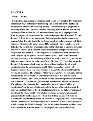 CHAPTER 4
PROPITIATION
The doctrine concerning propitiationhas been so oversimplified by some men
that the few texts ofScripture mentioning this aspectofChrist’s death and
resurrectionhave beenwretchedly abused. The universality of propitiation
resulting from Christ’s work cannotbe Biblicallydenied. Onthe other hand,
the inspired Word does notteachthat that is the only facetofpropitiation.
Two majorpassages revealto us the contentofpropitiation: Romans 3:25and
1 John 2:1-2. Inthese two passageswe findthat propitiation has to do with
personal sins. Propitiationis the Godwardsupply of a place where a holy God
may deal with men who have outragedHis holiness by their sinful acts. In1
John1:5-2:2 wefind that propitiation allows the Christian to exercise personal
and direct confessioninorder to be cleansedfromall unrighteousness and
forgivenall personal sins. Ameeting place forcommunicationGodwardhas
beensupplied by the perfectsacrifice ofthe Savior. ChristHimself is that
meeting place—He is the one through Whom we pray (John16:23) andthe one
Who acts as ourAdvocate before the Father(1 John2:1). There is a phrase in
1 John 2:2, however, whichsome menhave utilized to claim the identical
propitiation forthe unregenerate world. Others, equallyas abusive of
Scripture and its plain sense, have soughtto make “the whole world” referto
less thanit signifies. The phrase ofwhich we speak is “notforours only, but for
the sins of the whole world”. “The whole world” does meanallmankind
without exception. The Greek, however, reveals anotheraspectwhichdeserves
our attention. “Propitiation” (hilasmos)is anarthrous (withoutthe article).
Christ is therefore describedas “having the characteristics ofa kindof
propitiation” for the sins ofbelievers and for the sins of the whole world. It
does notsaythat Christ is the identical propitiation for the believer’s sins and
the sins of the whole world. The whole worlddoes nothave forgivenessof
personal sins by confessing themto God, nordo they have an Advocate in
Christ in the case thatthey do sin. InRomans 3:25 “propitiation” (hilasterion)
may be consideredas articular—the articalis implied by the relative pronoun
which conveys the definite concept. Yet, the idea of definiteness neednot come
from the relative pronoun alone, forthe prepositional phrase following
 
