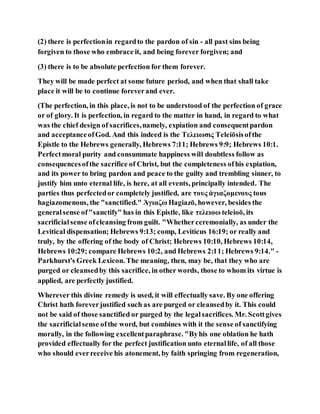 (2) there is perfectionin regardto the pardon of sin - all past sins being
forgiven to those who embrace it, and being forever forgiven; and
(3) there is to be absolute perfection for them forever.
They will be made perfect at some future period, and when that shall take
place it will be to continue foreverand ever.
(The perfection, in this place, is not to be understood of the perfection of grace
or of glory. It is perfection, in regard to the matter in hand, in regard to what
was the chief design of sacrifices,namely, expiation and consequentpardon
and acceptanceofGod. And this indeed is the Τελειωσις Teleiōsisofthe
Epistle to the Hebrews generally, Hebrews 7:11; Hebrews 9:9; Hebrews 10:1.
Perfectmoral purity and consummate happiness will doubtless follow as
consequencesofthe sacrifice of Christ, but the completeness ofhis expiation,
and its power to bring pardon and peace to the guilty and trembling sinner, to
justify him unto eternal life, is here, at all events, principally intended. The
parties thus perfectedor completely justified, are τους ἁγιαζομενους tous
hagiazomenous, the "sanctified." Ἁγιαζω Hagiazō, however, besides the
generalsense of"sanctify" has in this Epistle, like τελειοω teleioō, its
sacrificialsense ofcleansing from guilt. "Whetherceremonially, as under the
Levitical dispensation; Hebrews 9:13; comp, Leviticus 16:19; or really and
truly, by the offering of the body of Christ; Hebrews 10:10, Hebrews 10:14,
Hebrews 10:29; compare Hebrews 10:2, and Hebrews 2:11; Hebrews 9:14." -
Parkhurst's Greek Lexicon. The meaning, then, may be, that they who are
purged or cleansedby this sacrifice, in other words, those to whom its virtue is
applied, are perfectly justified.
Wherever this divine remedy is used, it will effectually save. By one offering
Christ hath foreverjustified such as are purged or cleansedby it. This could
not be said of those sanctified or purged by the legalsacrifices. Mr. Scottgives
the sacrificialsense ofthe word, but combines with it the sense of sanctifying
morally, in the following excellentparaphrase. "Byhis one oblation he hath
provided effectually for the perfect justification unto eternallife, of all those
who should everreceive his atonement, by faith springing from regeneration,
 
