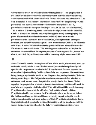 “propitiation” bears its ownlimitation: “through faith”. This propitiation is
not that which is concernedwith the whole world, but with the believer only.
Some see difficulty with the two different forms: Hilasmos andhilasterion. The
only difference is that the first emphasizes the action(the propitiating—Christ
performed this action) andthe latteremphasizes the quality (thatis,
propitiatory—see the marginalreading ofthe ASV onthis verse in Romans).
This is akinto Christ being at the same time the high priest and the sacrifice.
Christ is at the same time the one propitiating (the mercy seatsupplying the
place ofcommunication for sinful men Godward) andthat which is
propitiatory (the sacrifice). The wrathofGod, arising from His outraged
holiness, canneverbe revealedagainstthe Christiansince Christis his intimate
substitute. Christarose bodilyfrom the grave and is now atthe throne of the
Fatherto actas ourAdvocate. The meeting place before Godis supplied in
reference to the world for the express purpose ofshowing men that, evenwhen
Godis merciful, they will not come to Him that they might have eternallife.
10
Since Christdid not die “in the place of” the whole world, the unsavedmust yet
suffer the penalty ofthe lake offire because ofpersonal sin—primarilyand
specifically, the personal sinofunbelief. Propitiationis forensic because the
demands ofa just and holy Godhave beenfully met to prevent His wrathfrom
being brought againstthe world in this Dispensation, andagainstthe Christian
throughout all ages. The full judicial requirement was satisfiedwhetherin
reference to allmen or none. Propitiationis objective inthat Jesus Christ
supplied the propitiation without reference to whetheror not it would work in
men’s hearts to produce faith in a GodWho will withhold His wrath in mercy.
Propitiation has to do with the offended God, notthe offenderof God.
Propitiation is effectual because the Christiandoes have anAdvocate before
the Father, andbecause the worldis not presently experiencing the wrath
which stems from the outragedholiness ofGod. Propitiationis definite due to
God’s intent and designto show Himself merciful to all men and especiallyto
secure the personal priesthoodofthe believerin direct confessionofsins.
 
