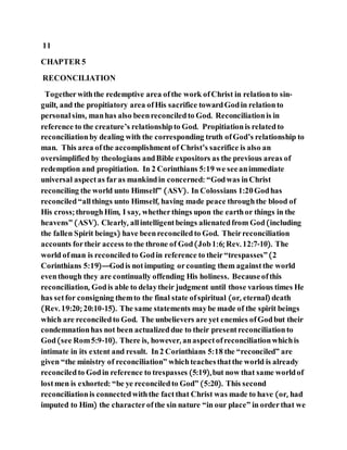 11
CHAPTER 5
RECONCILIATION
Togetherwiththe redemptive area ofthe work ofChrist in relationto sin-
guilt, and the propitiatory area ofHis sacrifice towardGodin relationto
personal sins, manhas also beenreconciledto God. Reconciliationis in
reference to the creature’s relationshipto God. Propitiationis relatedto
reconciliationby dealing with the corresponding truth ofGod’s relationship to
man. This area ofthe accomplishment of Christ’s sacrifice is also an
oversimplified by theologians andBible expositors as the previous areas of
redemption and propitiation. In 2 Corinthians 5:19 we seeanimmediate
universal aspectas faras mankindin concerned: “Godwas inChrist
reconciling the world unto Himself” (ASV). In Colossians 1:20Godhas
reconciled“allthings unto Himself, having made peace throughthe blood of
His cross; throughHim, I say, whetherthings upon the earthor things in the
heavens” (ASV). Clearly, allintelligentbeings alienatedfrom God(including
the fallen Spirit beings) have beenreconciledto God. Theirreconciliation
accounts fortheir access to the throne of God(Job1:6; Rev. 12:7-10). The
world ofman is reconciledto Godin reference to their“trespasses”(2
Corinthians 5:19)—Godis notimputing orcounting them against the world
eventhough they are continually offending His holiness. Becauseofthis
reconciliation, Godis able to delaytheir judgment until those various times He
has setfor consigning themto the final state ofspiritual (or, eternal) death
(Rev. 19:20; 20:10-15). The same statements maybe made of the spirit beings
which are reconciledto God. The unbelievers are yet enemies ofGodbut their
condemnationhas not been actualizeddue to their presentreconciliationto
God(see Rom5:9-10). There is, however, anaspectofreconciliationwhichis
intimate in its extent and result. In2 Corinthians 5:18 the “reconciled” are
given “the ministry of reconciliation” whichteachesthatthe world is already
reconciledto Godin reference to trespasses (5:19),but now that same worldof
lostmen is exhorted: “be ye reconciledto God” (5:20). This second
reconciliationis connectedwiththe factthat Christ was made to have (or, had
imputed to Him) the characterofthe sin nature “in our place” in orderthat we
 