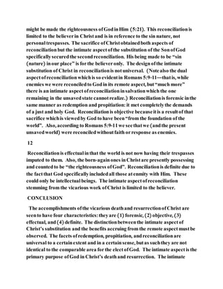 might be made the righteousness ofGodinHim (5:21). This reconciliationis
limited to the believerin Christand is in reference to the sin nature, not
personal trespasses. The sacrifice ofChristobtainedboth aspects of
reconciliationbut the intimate aspectofthe substitution of the SonofGod
specificallysecuredthe secondreconciliation. His being made to be “sin
(nature) inour place” is forthe believeronly. The designofthe intimate
substitution of Christ in reconciliationis notuniversal. (Notealso the dual
aspectofreconciliationwhichis so evidentin Romans 5:9-11—thatis, while
enemies we were reconciledto Godin its remote aspect, but“much more”
there is an intimate aspectofreconciliationinsalvationwhich the one
remaining in the unsavedstate cannotrealize.) Reconciliationis forensic inthe
same manner as redemption and propitiation: it met completelythe demands
of a just and holy God. Reconciliationis objective becauseitis a resultof that
sacrifice whichis viewedby God to have been“from the foundation of the
world”. Also, according to Romans 5:9-11we seethatwe (andthe present
unsavedworld) were reconciledwithoutfaith orresponse as enemies.
12
Reconciliationis effectual inthat the world is not now having their trespasses
imputed to them. Also, the born-againones inChristare presently possessing
and countedto be “the righteousness ofGod”. Reconciliationis definite due to
the factthat God specificallyincludedall those atenmity with Him. These
could only be intellectual beings. The intimate aspectofreconciliation
stemming from the vicarious work ofChrist is limited to the believer.
CONCLUSION
The accomplishments ofthe vicarious deathand resurrectionofChrist are
seento have four characteristics: theyare (1) forensic, (2) objective, (3)
effectual, and(4) definite. The distinctionbetweenthe intimate aspectof
Christ’s substitution and the benefits accruing from the remote aspectmustbe
observed. The facets ofredemption, propitiation, andreconciliationare
universal to a certainextent and in a certainsense, butas suchthey are not
identical to the comparable area forthe electofGod. The intimate aspectis the
primary purpose ofGod in Christ’s deathand resurrection. The intimate
 