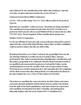 and evidenced'by the sanctificationof the Spirit unto obedience,'and who
were thus setapart and consecratedto the service of God.")
Jamieson-Fausset-BrownBible Commentary
14. For—The sacrifice being "for ever" in its efficacy(Heb 10:12) needs no
renewal.
them that are sanctified—ratheras Greek, "themthat are being sanctified."
The sanctification(consecrationto God) of the elect(1Pe 1:2) believers is
perfect in Christ once for all (see on [2578]Heb10:10). (Contrast the law, Heb
7:19; 9:9; 10:1). The development of that sanctificationis progressive.
Matthew Poole's Commentary
For by one offering: for here gives the reasonof the precedent effect, and it is
opposedto the reasonof the legalofferings’ defect;their sacrifices multiplied
could not perfect sinners, but this one doth it fully.
He hath perfected for ever: Christ, God-man, the gospelHigh Priest, by the
one offering of himself a sacrifice forsin to God his Father, and once
performed by him, hath securedperfectionof justification, sanctification, and
blessedness, perpetually to be continued, whereby the persons interestedin it
are qualified and consecratedto be priests to God and his Father, (as the
Aaronical priests were by the sacrifice ofthe ram of consecration, Exodus
29:22,24), to serve in their proportion here, but especiallyafter the completion
of it by their resurrection, they shall perfectly serve him before his throne in
the holy of holiestfor ever, 1 Peter2:9 Revelation1:6 5:10 20:6.
Them that are sanctified;the renewedsouls by the Holy Ghost, such whose
conscienceshe hath sprinkled with the blood of Jesus, andby it freed them
from the guilt of sin and its punishment, and whose natures he regenerates
and sanctifieth, freeing them from their evil habits, and making them
inherently holiness unto the Lord, Psalm110:3 1 Corinthians 6:11.
 