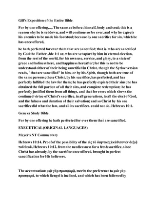 Gill's Exposition of the Entire Bible
For by one offering,.... The same as before; himself, body and soul; this is a
reasonwhy he is setdown, and will continue so for ever, and why he expects
his enemies to be made his footstool;because by one sacrifice for sin, which he
has once offered,
he hath perfected for ever them that are sanctified;that is, who are sanctified
by God the Father, Jde 1:1 or, who are setapart by him in eternal election,
from the restof the world, for his own use, service, and glory, to a state of
grace and holiness here, and happiness hereafter;for this is not to be
understood either of their being sanctifiedin Christ, though the Syriac version
reads, "that are sanctified" in him, or by his Spirit, though both are true of
the same persons;these Christ, by his sacrifice, has perfected, and has
perfectly fulfilled the law for them; he has perfectly expiated their sins; he has
obtained the full pardon of all their sins, and complete redemption; he has
perfectly justified them from all things, and that for ever; which shows the
continued virtue of Christ's sacrifice, in all generations, to all the electof God,
and the fulness and duration of their salvation; and so Christ by his one
sacrifice did what the law, and all its sacrifices,couldnot do, Hebrews 10:1.
Geneva Study Bible
For by one offering he hath perfectedfor ever them that are sanctified.
EXEGETICAL(ORIGINAL LANGUAGES)
Meyer's NT Commentary
Hebrews 10:14. Proofof the possibility of the εἰς τὸ διηνεκὲς ἐκάθισενἐν δεξιᾷ
τοῦ θεοῦ, Hebrews 10:12, from the needlessness fora fresh sacrifice, since
Christ has already, by the sacrifice once offered, brought in perfect
sanctificationfor His believers.
The accentuation:μιᾷ γὰρ προσφορᾷ, merits the preference to μιὰ γὰρ
προσφορά, to which Bengelis inclined, and which has been followedby
 