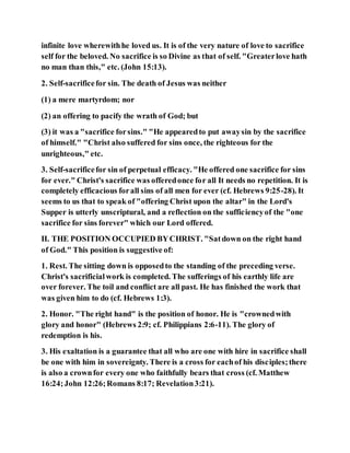 infinite love wherewithhe loved us. It is of the very nature of love to sacrifice
self for the beloved. No sacrifice is so Divine as that of self. "Greaterlove hath
no man than this," etc. (John 15:13).
2. Self-sacrificefor sin. The death of Jesus was neither
(1) a mere martyrdom; nor
(2) an offering to pacify the wrath of God; but
(3) it was a "sacrifice forsins." "He appearedto put awaysin by the sacrifice
of himself." "Christ also suffered for sins once, the righteous for the
unrighteous," etc.
3. Self-sacrificefor sin of perpetual efficacy. "He offered one sacrifice for sins
for ever." Christ's sacrifice was offeredonce for all It needs no repetition. It is
completely efficacious forall sins of all men for ever (cf. Hebrews 9:25-28). It
seems to us that to speak of "offering Christ upon the altar" in the Lord's
Supper is utterly unscriptural, and a reflection on the sufficiencyof the "one
sacrifice for sins forever" which our Lord offered.
II. THE POSITION OCCUPIED BYCHRIST. "Satdown on the right hand
of God." This position is suggestive of:
1. Rest. The sitting down is opposedto the standing of the preceding verse.
Christ's sacrificialwork is completed. The sufferings of his earthly life are
over forever. The toil and conflict are all past. He has finished the work that
was given him to do (cf. Hebrews 1:3).
2. Honor. "The right hand" is the position of honor. He is "crownedwith
glory and honor" (Hebrews 2:9; cf. Philippians 2:6-11). The glory of
redemption is his.
3. His exaltation is a guarantee that all who are one with hire in sacrifice shall
be one with him in sovereignty. There is a cross for eachof his disciples;there
is also a crownfor every one who faithfully bears that cross (cf. Matthew
16:24;John 12:26;Romans 8:17; Revelation3:21).
 