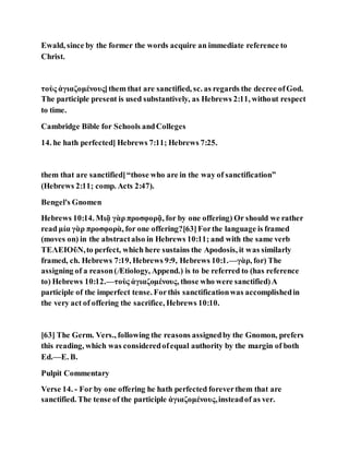 Ewald, since by the former the words acquire an immediate reference to
Christ.
τοὺς ἁγιαζομένους]them that are sanctified, sc. as regards the decree ofGod.
The participle present is used substantively, as Hebrews 2:11, without respect
to time.
Cambridge Bible for Schools andColleges
14. he hath perfected] Hebrews 7:11; Hebrews 7:25.
them that are sanctified]“those who are in the way of sanctification”
(Hebrews 2:11; comp. Acts 2:47).
Bengel's Gnomen
Hebrews 10:14. Μιᾷ γὰρ προσφορᾷ, for by one offering) Or should we rather
read μία γὰρ προσφορὰ, for one offering?[63]Forthe language is framed
(moves on) in the abstractalso in Hebrews 10:11; and with the same verb
ΤΕΛΕΙΟῦΝ,to perfect, which here sustains the Apodosis, it was similarly
framed, ch. Hebrews 7:19, Hebrews 9:9, Hebrews 10:1.—γὰρ, for) The
assigning of a reason(Ætiology, Append.) is to be referred to (has reference
to) Hebrews 10:12.—τοὺς ἁγιαζομένους, those who were sanctified)A
participle of the imperfect tense. Forthis sanctificationwas accomplishedin
the very act of offering the sacrifice, Hebrews 10:10.
[63] The Germ. Vers., following the reasons assignedby the Gnomon, prefers
this reading, which was consideredofequal authority by the margin of both
Ed.—E. B.
Pulpit Commentary
Verse 14. - For by one offering he hath perfected foreverthem that are
sanctified. The tense of the participle ἁγιαζομένους,insteadof as ver.
 
