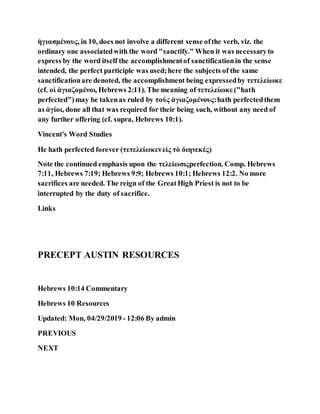 ἡγιασμένους, in 10, does not involve a different sense ofthe verb, viz. the
ordinary one associatedwith the word "sanctify." When it was necessaryto
express by the word itself the accomplishmentof sanctificationin the sense
intended, the perfect participle was used;here the subjects of the same
sanctificationare denoted, the accomplishment being expressedby τετελείωκε
(cf. οἱ ἁγιαζομένοι, Hebrews 2:11). The meaning of τετελείωκε ("hath
perfected")may be takenas ruled by τοὺς ἁγιαζομένους:hath perfectedthem
as ἁγίοι, done all that was required for their being such, without any need of
any further offering (cf. supra, Hebrews 10:1).
Vincent's Word Studies
He hath perfected forever (τετελείωκενεἰς τὸ διηνεκές)
Note the continued emphasis upon the τελείωσιςperfection. Comp. Hebrews
7:11, Hebrews 7:19; Hebrews 9:9; Hebrews 10:1; Hebrews 12:2. No more
sacrifices are needed. The reign of the GreatHigh Priest is not to be
interrupted by the duty of sacrifice.
Links
PRECEPT AUSTIN RESOURCES
Hebrews 10:14 Commentary
Hebrews 10 Resources
Updated: Mon, 04/29/2019 - 12:06 By admin
PREVIOUS
NEXT
 
