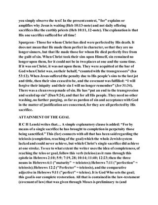 you simply observe the text! In the presentcontext, "for" explains or
amplifies why Jesus is waiting (Heb 10:13-note)and not daily offering
sacrifices like the earthly priests (Heb 10:11, 12-note). The explanation is that
His one sacrifice sufficedfor all time!
Spurgeon- Those for whom Christ has died were perfectedby His death. It
does not mean that He made them perfect in character, so that they are no
longersinners, but that He made those for whom He died perfectly free from
the guilt of sin. When Christ took their sins upon Himself, sin remained no
longerupon them, for it could not be in two places at one and the same time.
If it was on Christ, it was not upon them. They were acquitted at the bar of
God when Christ was, ontheir behalf, “countedwith the transgressors” (Isa
53:12). When Jesus sufferedthe penalty due to His people’s sins to the last jot
and tittle, then their sins ceasedto be, and the covenant was fulfilled: “I will
forgive their iniquity and their sin I will no longer remember” (Jer31:34).
There was a cleansweepmade of sin. He has “put an end to the transgression
and sealedup sin” (Dan 9:24), and that for all His people. They need no other
washing, no further purging, as far as pardon of sin and acceptancewith God
in the matter of justification are concerned, for they are all perfectedby His
sacrifice.
ATTAINMENT OF THE GOAL
R C H Lenskiwrites that… A simple explanatory clause is added: “Forby
means of a single sacrifice he has brought to completion in perpetuity those
being sanctified.” This (for) connects with all that has been saidregarding the
teleiosis (completion, reaching of the goal)which the whole Jewishsystem
lackedand could never achieve, but which Christ’s single sacrifice did achieve
at one stroke. To see to what extent the writer uses the idea of completeness, of
reaching the telos or goal, follow this verb (teleioo)as it runs through this
epistle in Hebrews 2:10; 5:9; 7:19, 28; 10:14;11:40; 12:23;then the three
nouns in Hebrews 6:1 ("maturity" = teleiotes);Hebrews 7:11 ("perfection" =
teleiosis);Hebrews 12:2 ("Perfecter" = teleiosis), and the comparative
adjective in Hebrews 9:11 ("perfect" = teleios). It is God Who sets the goal;
this goalis our complete restoration. All that is containedin the law-testament
(covenantof law) that was given through Moses is preliminary to (and
 
