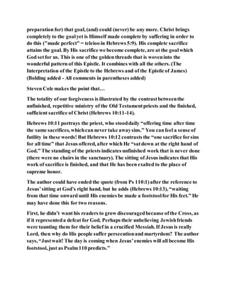 preparation for) that goal, (and) could (never) be any more. Christ brings
completely to the goalyet is Himself made complete by suffering in order to
do this ("made perfect" = teleioo in Hebrews 5:9). His complete sacrifice
attains the goal. By His sacrifice we become complete, are at the goalwhich
God setfor us. This is one of the golden threads that is woveninto the
wonderful pattern of this Epistle. It combines with all the others. (The
Interpretation of the Epistle to the Hebrews and of the Epistle of James)
(Bolding added - All comments in parentheses added)
Steven Cole makes the point that…
The totality of our forgiveness is illustrated by the contrastbetweenthe
unfinished, repetitive ministry of the Old Testamentpriests and the finished,
sufficient sacrifice of Christ (Hebrews 10:11-14).
Hebrews 10:11 portrays the priest, who stooddaily “offering time after time
the same sacrifices, whichcan never take awaysins.” You canfeel a sense of
futility in these words! But Hebrews 10:12 contrasts the “one sacrifice forsins
for all time” that Jesus offered, after which He “satdown at the right hand of
God.” The standing of the priests indicates unfinished work that is never done
(there were no chairs in the sanctuary). The sitting of Jesus indicates that His
work of sacrifice is finished, and that He has been exalted to the place of
supreme honor.
The author could have ended the quote (from Ps 110:1)after the reference to
Jesus’sitting at God’s right hand, but he adds (Hebrews 10:13), “waiting
from that time onward until His enemies be made a footstoolfor His feet.” He
may have done this for two reasons.
First, he didn’t want his readers to grow discouragedbecause ofthe Cross, as
if it representeda defeat for God. Perhaps their unbelieving Jewishfriends
were taunting them for their belief in a crucified Messiah. If Jesus is really
Lord, then why do His people suffer persecutionand martyrdom? The author
says, “Justwait! The day is coming when Jesus’enemies will all become His
footstool, just as Psalm110 predicts.”
 