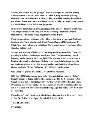 Second, the author may be giving a subtle warning to his readers. If they
abandoned the faith and went back to Judaism, they would be placing
themselves on the losing side in history. They would be making themselves
enemies of Jesus, and that’s not where you want to be, because Jesus’enemies
are headedfor certain defeatand judgment.
In Hebrews 10:14, the author againrepeats the effectof Jesus’one offering:
“He has perfected for all time those who are being sanctified” (literal
translation). This verse brings togethertwo vital truths.
First, the position of believers before God is that they are perfect. God has
forgiven all of their sins through Christ’s sacrifice, and He has imputed
Christ’s perfect righteousness to them. These greatfacts are the basis of our
standing before God.
Second, the practice of believers is that they are being sanctified. They are
growing in holiness in thought, word, and deed. The position is granted
instantly at the moment of saving faith. The practice is workedout over a
lifetime of growth in obedience. If there is no growth in holiness, there is
reasonto question whether the personhas been perfectedin his position
through faith in Christ. (Hebrews 10:1-18 TotalForgiveness)
One (mia) - Is placed first in the Greek text for emphasis.
Offering (4376)(phosphora from prós = toward, before + phero = bring)
literally means to bring before. Phosphora is used in the Septuagint (LXX =
Greek translationof the Hebrew OT) for the sacrifice offeredon the altar.
Prosphora clearlywas part of the vocabulary of priestly worship and in the
NT it was usedof Christ’s sacrificialoffering (Eph 5:2-note ; Heb10:10-note
of His body).
Phosphora - 9x in 9v (not surprisingly is used most often in Hebrews) - Acts
21:26;24:17; Ro 15:16; Eph 5:2; Heb 10:5, 8, 10, 14, 18
THE BELIEVER'S
POSITION
 
