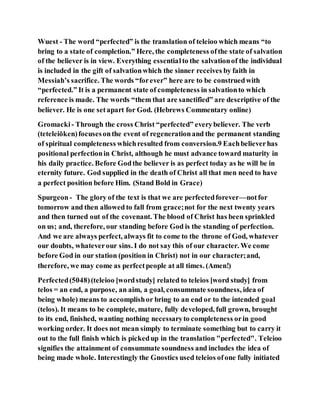 Wuest - The word “perfected” is the translation of teleioo which means “to
bring to a state of completion.” Here, the completeness ofthe state of salvation
of the believer is in view. Everything essentialto the salvationof the individual
is included in the gift of salvationwhich the sinner receives by faith in
Messiah’s sacrifice. The words “forever” here are to be construedwith
“perfected.” It is a permanent state of completeness in salvationto which
reference is made. The words “them that are sanctified” are descriptive of the
believer. He is one setapart for God. (Hebrews Commentary online)
Gromacki- Through the cross Christ “perfected” everybeliever. The verb
(teteleiōken)focusesonthe event of regenerationand the permanent standing
of spiritual completeness whichresulted from conversion.9 Eachbelieverhas
positional perfectionin Christ, although he must advance toward maturity in
his daily practice. Before Godthe believer is as perfect today as he will be in
eternity future. God supplied in the death of Christ all that men need to have
a perfect position before Him. (Stand Bold in Grace)
Spurgeon- The glory of the text is that we are perfectedforever—notfor
tomorrow and then allowed to fall from grace;not for the next twenty years
and then turned out of the covenant. The blood of Christ has been sprinkled
on us; and, therefore, our standing before God is the standing of perfection.
And we are always perfect, always fit to come to the throne of God, whatever
our doubts, whateverour sins. I do not say this of our character. We come
before God in our station (position in Christ) not in our character;and,
therefore, we may come as perfectpeople at all times. (Amen!)
Perfected(5048)(teleioo [wordstudy] related to teleios [word study] from
telos = an end, a purpose, an aim, a goal, consummate soundness, idea of
being whole) means to accomplishor bring to an end or to the intended goal
(telos). It means to be complete, mature, fully developed, full grown, brought
to its end, finished, wanting nothing necessaryto completeness orin good
working order. It does not mean simply to terminate something but to carry it
out to the full finish which is pickedup in the translation "perfected". Teleioo
signifies the attainment of consummate soundness and includes the idea of
being made whole. Interestingly the Gnostics used teleios ofone fully initiated
 