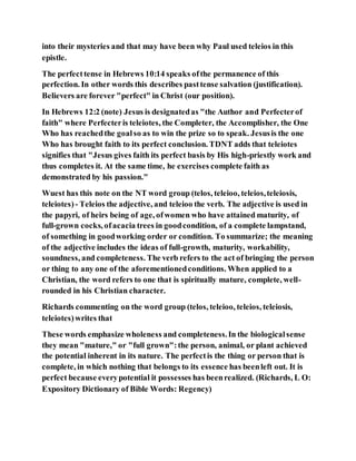 into their mysteries and that may have been why Paul used teleios in this
epistle.
The perfecttense in Hebrews 10:14 speaks ofthe permanence of this
perfection. In other words this describes pasttense salvation (justification).
Believers are forever "perfect" in Christ (our position).
In Hebrews 12:2 (note) Jesus is designatedas "the Author and Perfecterof
faith" where Perfecteris teleiotes, the Completer, the Accomplisher, the One
Who has reachedthe goalso as to win the prize so to speak. Jesusis the one
Who has brought faith to its perfect conclusion. TDNT adds that teleiotes
signifies that "Jesus gives faith its perfect basis by His high-priestly work and
thus completes it. At the same time, he exercises complete faith as
demonstrated by his passion."
Wuest has this note on the NT word group (telos, teleioo, teleios,teleiosis,
teleiotes)- Teleios the adjective, and teleioo the verb. The adjective is used in
the papyri, of heirs being of age, ofwomen who have attained maturity, of
full-grown cocks, ofacacia trees in goodcondition, of a complete lampstand,
of something in goodworking order or condition. To summarize; the meaning
of the adjective includes the ideas of full-growth, maturity, workability,
soundness, and completeness. The verb refers to the act of bringing the person
or thing to any one of the aforementionedconditions. When applied to a
Christian, the word refers to one that is spiritually mature, complete, well-
rounded in his Christian character.
Richards commenting on the word group (telos, teleioo, teleios, teleiosis,
teleiotes)writes that
These words emphasize wholeness and completeness.In the biologicalsense
they mean "mature," or "full grown":the person, animal, or plant achieved
the potential inherent in its nature. The perfectis the thing or person that is
complete, in which nothing that belongs to its essence has beenleft out. It is
perfect because everypotential it possesses has beenrealized. (Richards, L O:
Expository Dictionary of Bible Words: Regency)
 