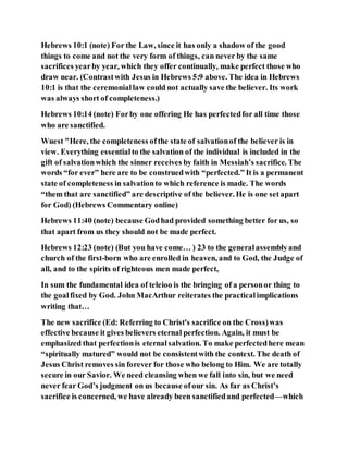 Hebrews 10:1 (note) For the Law, since it has only a shadow of the good
things to come and not the very form of things, can never by the same
sacrifices yearby year, which they offer continually, make perfect those who
draw near. (Contrastwith Jesus in Hebrews 5:9 above. The idea in Hebrews
10:1 is that the ceremoniallaw could not actually save the believer. Its work
was always short of completeness.)
Hebrews 10:14 (note) Forby one offering He has perfectedfor all time those
who are sanctified.
Wuest "Here, the completeness ofthe state of salvationof the believer is in
view. Everything essentialto the salvation of the individual is included in the
gift of salvationwhich the sinner receives by faith in Messiah’s sacrifice. The
words “for ever” here are to be construedwith “perfected.” It is a permanent
state of completeness in salvationto which reference is made. The words
“them that are sanctified” are descriptive of the believer. He is one setapart
for God) (Hebrews Commentary online)
Hebrews 11:40 (note) because Godhad provided something better for us, so
that apart from us they should not be made perfect.
Hebrews 12:23 (note) (But you have come… ) 23 to the generalassemblyand
church of the first-born who are enrolled in heaven, and to God, the Judge of
all, and to the spirits of righteous men made perfect,
In sum the fundamental idea of teleioo is the bringing of a personor thing to
the goalfixed by God. John MacArthur reiterates the practicalimplications
writing that…
The new sacrifice (Ed: Referring to Christ's sacrifice on the Cross)was
effective because it gives believers eternal perfection. Again, it must be
emphasized that perfectionis eternalsalvation. To make perfectedhere mean
“spiritually matured” would not be consistentwith the context. The death of
Jesus Christ removes sin forever for those who belong to Him. We are totally
secure in our Savior. We need cleansing when we fall into sin, but we need
never fear God’s judgment on us because ofour sin. As far as Christ’s
sacrifice is concerned, we have already been sanctifiedand perfected—which
 