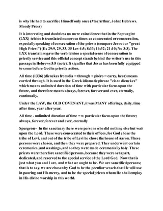 is why He had to sacrifice Himself only once (MacArthur, John: Hebrews.
Moody Press)
It is interesting and doubtless no mere coincidence that in the Septuagint
(LXX) teleioo is translated numerous times as consecratedorconsecration,
especiallyspeaking ofconsecrationofthe priests (compare Jesus our "great
High Priest")(Ex 29:9, 29, 33, 35 Lev 4:5; 8:33; 16:32; 21:10;Nu 3:3). The
LXX translators gave the verb teleioo a specialsense ofconsecrationto
priestly service and this official conceptstands behind the writer's use in this
passagein Hebrews 5:9 (note). It signifies that Jesus has been fully equipped
to come before God in priestly action.
All time (1336)(dienekes from dia = through + phéro = carry, bear) means
carried through. It is used in the Greek idiomatic phrase "eis to dienekes"
which means unlimited duration of time with particular focus upon the
future, and therefore means always, forever, foreverand ever, eternally,
continually.
Under the LAW, the OLD COVENANT, it was MANY offerings, daily, time
after time, year after year.
All time - unlimited duration of time = w particular focus upon the future;
always, forever, foreverand ever, eternally
Spurgeon- In the sanctuarythere were persons who did nothing else but wait
upon the Lord. These were consecratedto their offices, for God chose the
tribe of Levi, and out of the tribe of Levi he chose the house of Aaron. These
persons were chosen, and then they were prepared. They underwent certain
ceremonies, andwashings, and so they were made ceremoniallyholy. These
priests were therefore sanctifiedpersons, because they were setapart,
dedicated, and reservedto the specialservice ofthe Lord God. Now that is
just what you and I are, and what we ought to be. We are sanctifiedpersons;
that is to say, we are chosenby Godto be the peculiar vessels thatHe will use
in pouring out His mercy, and to be the specialpriests whom He shall employ
in His divine worship in this world.
 