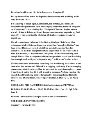 Devotionalon Hebrews 10:14 - In ProgressorCompleted?
For by one sacrifice he has made perfect foreverthose who are being made
holy. Hebrews 10:14
It’s satisfying to finish a job. Eachmonth, for instance, one of my job
responsibilities gets moved from one categoryto another, from “In Progress”
to “Completed.” I love clicking that “Completed” button. But last month
when I clickedit, I thought, If only I could overcome rough spots in my faith
so easily! It can seemlike the Christian life is always in progress, never
completed.
Then I remembered Hebrews 10:14. It describes how Christ’s sacrifice
redeems us totally. So in one important sense, that “completedbutton” has
been pressedfor us. Jesus’s deathdid for us what we couldn’t do for
ourselves:He made us acceptable in God’s eyes when we place our faith in
Him. It is finished, as Jesus Himself said (John 19:30). Paradoxically, even
though His sacrifice is complete and total, we spend the restof our lives living
into that spiritual reality—“being made holy,” as Hebrews’ author writes.
The fact that Jesus has finished something that’s still being workedout in our
lives is hard to understand. When I’m struggling spiritually, it’s encouraging
to remember that Jesus’s sacrifice forme—and for you—is complete . . . even
if our living it out in this life is still a work in progress. Nothing canstop His
intended end from being achievedeventually: being transformed into His
likeness (see 2 Corinthians 3:18, compare Phil 1:6, 1 Thes 5:24). By Adam
Holz
THOSE WHO ARE SANCTIFIED:tous hagiazomenous (PPPMPA):
He 2:11; 6:13,14;13:12; Acts 20:32; 26:13;Ro 15:16;1Cor1:2; Eph 5:26;
Jude 1:1
Hebrews 10 Resources- Multiple Sermons and Commentaries
THE BELIEVER'S PROGRESSIVE
GROWTHIN HOLINESS
 