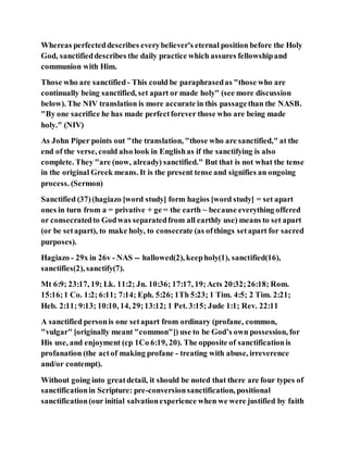 Whereas perfecteddescribes everybeliever's eternal position before the Holy
God, sanctifieddescribes the daily practice which assures fellowshipand
communion with Him.
Those who are sanctified - This could be paraphrasedas "those who are
continually being sanctified, set apart or made holy" (see more discussion
below). The NIV translation is more accurate in this passagethan the NASB.
"By one sacrifice he has made perfectforever those who are being made
holy." (NIV)
As John Piper points out "the translation, "those who are sanctified," at the
end of the verse, could also look in Englishas if the sanctifying is also
complete. They "are (now, already) sanctified." But that is not what the tense
in the original Greek means. It is the present tense and signifies an ongoing
process. (Sermon)
Sanctified (37)(hagiazo [word study] form hagios [word study] = set apart
ones in turn from a = privative + ge = the earth ~ because everything offered
or consecratedto Godwas separatedfrom all earthly use) means to set apart
(or be setapart), to make holy, to consecrate (as ofthings setapart for sacred
purposes).
Hagiazo - 29x in 26v - NAS -- hallowed(2), keepholy(1), sanctified(16),
sanctifies(2), sanctify(7).
Mt 6:9; 23:17, 19; Lk. 11:2; Jn. 10:36; 17:17, 19;Acts 20:32;26:18; Rom.
15:16;1 Co. 1:2; 6:11; 7:14; Eph. 5:26; 1Th 5:23; 1 Tim. 4:5; 2 Tim. 2:21;
Heb. 2:11; 9:13; 10:10, 14, 29;13:12; 1 Pet. 3:15; Jude 1:1; Rev. 22:11
A sanctified personis one setapart from ordinary (profane, common,
"vulgar" [originally meant "common"]) use to be God’s own possession, for
His use, and enjoyment (cp 1Co 6:19, 20). The opposite of sanctificationis
profanation (the actof making profane - treating with abuse, irreverence
and/or contempt).
Without going into greatdetail, it should be noted that there are four types of
sanctificationin Scripture: pre-conversionsanctification, positional
sanctification(our initial salvationexperience when we were justified by faith
 