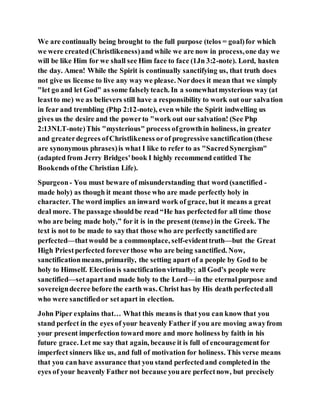 We are continually being brought to the full purpose (telos = goal)for which
we were created(Christlikeness)and while we are now in process,one day we
will be like Him for we shall see Him face to face (1Jn 3:2-note). Lord, hasten
the day. Amen! While the Spirit is continually sanctifying us, that truth does
not give us license to live any way we please. Nordoes it mean that we simply
"let go and let God" as some falselyteach. In a somewhatmysterious way (at
leastto me) we as believers still have a responsibility to work out our salvation
in fear and trembling (Php 2:12-note), even while the Spirit indwelling us
gives us the desire and the powerto "work out our salvation! (See Php
2:13NLT-note)This "mysterious" process ofgrowthin holiness, in greater
and greaterdegrees ofChristlikeness orof progressive sanctification(these
are synonymous phrases)is what I like to refer to as "SacredSynergism"
(adapted from Jerry Bridges'book I highly recommend entitled The
Bookends ofthe Christian Life).
Spurgeon- You must beware of misunderstanding that word (sanctified -
made holy) as though it meant those who are made perfectly holy in
character. The word implies an inward work of grace, but it means a great
deal more. The passage shouldbe read “He has perfectedfor all time those
who are being made holy,” for it is in the present (tense) in the Greek. The
text is not to be made to saythat those who are perfectly sanctifiedare
perfected—thatwould be a commonplace, self-evidenttruth—but the Great
High Priestperfected foreverthose who are being sanctified. Now,
sanctificationmeans, primarily, the setting apart of a people by God to be
holy to Himself. Electionis sanctificationvirtually; all God’s people were
sanctified—setapartand made holy to the Lord—in the eternalpurpose and
sovereigndecree before the earth was. Christ has by His death perfectedall
who were sanctifiedor setapart in election.
John Piper explains that… What this means is that you can know that you
stand perfect in the eyes of your heavenly Father if you are moving awayfrom
your present imperfection toward more and more holiness by faith in his
future grace. Let me say that again, because it is full of encouragementfor
imperfect sinners like us, and full of motivation for holiness. This verse means
that you canhave assurance that you stand perfectedand completedin the
eyes of your heavenly Father not because youare perfectnow, but precisely
 