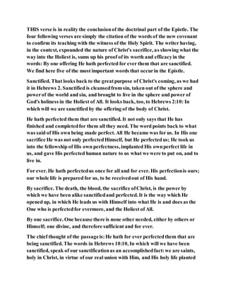 THIS verse is in reality the conclusionof the doctrinal part of the Epistle. The
four following verses are simply the citation of the words of the new covenant
to confirm its teaching with the witness of the Holy Spirit. The writer having,
in the context, expounded the nature of Christ's sacrifice, as showing what the
way into the Holiest is, sums up his proof of its worth and efficacyin the
words: By one offering He hath perfected for ever them that are sanctified.
We find here five of the most important words that occurin the Epistle.
Sanctified. That looks back to the greatpurpose of Christ's coming, as we had
it in Hebrews 2. Sanctified is cleansedfrom sin, taken out of the sphere and
powerof the world and sin, and brought to live in the sphere and power of
God's holiness in the Holiest of All. It looks back, too, to Hebrews 2:10: In
which will we are sanctified by the offering of the body of Christ.
He hath perfected them that are sanctified. It not only says that He has
finished and completedfor them all they need. The word points back to what
was said of His own being made perfect. All He became was for us. In His one
sacrifice He was not only perfectedHimself, but He perfectedus; He took us
into the fellowship of His own perfectness, implanted His ownperfect life in
us, and gave His perfected human nature to us what we were to put on, and to
live in.
For ever. He hath perfectedus once for all and for ever. His perfectionis ours;
our whole life is prepared for us, to be receivedout of His hand.
By sacrifice. The death, the blood, the sacrifice ofChrist, is the power by
which we have been alike sanctifiedand perfected. It is the way which He
opened up, in which He leads us with Himself into what He is and does as the
One who is perfectedfor evermore, and the Holiest of All.
By one sacrifice. One because there is none other needed, either by others or
Himself; one divine, and therefore sufficient and for ever.
The chief thought of the passageis:He hath for ever perfectedthem that are
being sanctified. The words in Hebrews 10:10, In which will we have been
sanctified, speak of our sanctificationas an accomplishedfact:we are saints,
holy in Christ, in virtue of our real union with Him, and His holy life planted
 