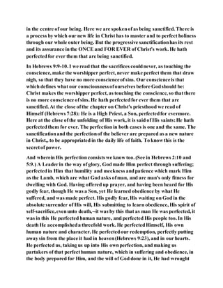 in the centre of our being. Here we are spokenof as being sanctified. There is
a process by which our new life in Christ has to master and to perfect holiness
through our whole outer being. But the progressive sanctificationhas its rest
and its assurance in the ONCE and FOR EVER of Christ's work. He hath
perfectedfor ever them that are being sanctified.
In Hebrews 9:9-10. I we read that the sacrifices couldnever, as touching the
conscience, make the worshipper perfect, never make perfect them that draw
nigh, so that they have no more conscienceofsins. Our conscienceis that
which defines what our consciousnessofourselves before Godshould be:
Christ makes the worshipper perfect, as touching the conscience, so thatthere
is no more conscience ofsins. He hath perfectedfor ever them that are
sanctified. At the close ofthe chapter on Christ's priesthood we read of
Himself (Hebrews 7:28): He is a High Priest, a Son, perfectedfor evermore.
Here at the close ofthe unfolding of His work, it is said of His saints:He hath
perfectedthem for ever. The perfection in both cases is one and the same. The
sanctificationand the perfectionof the believer are prepared as a new nature
in Christ,, to be appropriated in the daily life of faith. To know this is the
secretof power.
And wherein His perfectionconsists we know too. (See in Hebrews 2:10 and
5:9.) A Leaderin the way of glory, God made Him perfect through suffering;
perfectedin Him that humility and meekness andpatience which mark Him
as the Lamb, which are what God asks ofman, and are man's only fitness for
dwelling with God. Having offered up prayer, and having been heard for His
godly fear, though He was a Son, yet He learned obedience by what He
suffered, and was made perfect. His godly fear, His waiting on God in the
absolute surrender of His will, His submitting to learn obedience, His spirit of
self-sacrifice,evenunto death,--it was by this that as man He was perfected, it
was in this He perfected human nature, and perfected His people too. In His
death He accomplisheda threefold work. He perfectedHimself, His own
human nature and character. He perfectedour redemption, perfectly putting
awaysin from the place it had in heaven(Hebrews 9:23), and in our hearts.
He perfected us, taking us up into His ownperfection, and making us
partakers of that perfecthuman nature, which in suffering and obedience, in
the body prepared for Him, and the will of God done in it, He had wrought
 