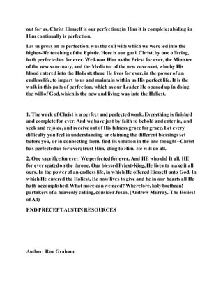 out for us. Christ Himself is our perfection; in Him it is complete;abiding in
Him continually is perfection.
Let us press on to perfection, was the call with which we were led into the
higher-life teaching of the Epistle. Here is our goal. Christ, by one offering,
hath perfectedus for ever. We know Him as the Priest for ever, the Minister
of the new sanctuary, and the Mediator of the new covenant, who by His
blood entered into the Holiest; there He lives for ever, in the powerof an
endless life, to impart to us and maintain within us His perfect life. It is the
walk in this path of perfection, which as our Leader He opened up in doing
the will of God, which is the new and living way into the Holiest.
1. The work of Christ is a perfectand perfectedwork. Everything is finished
and complete for ever. And we have just by faith to behold and enter in, and
seek and rejoice, and receive out of His fulness grace forgrace. Let every
difficulty you feel in understanding or claiming the different blessings set
before you, or in connecting them, find its solution in the one thought--Christ
has perfectedus for ever; trust Him, cling to Him, He will do all.
2. One sacrifice forever. We perfected for ever. And HE who did It all, HE
for everseatedon the throne. Our blessedPriest-King, He lives to make it all
ours. In the powerof an endless life, in which He offeredHimself unto God, In
which He entered the Holiest, He now lives to give and be in our hearts all He
hath accomplished. What more canwe need? Wherefore, holy brethren!
partakers of a heavenly calling, considerJesus. (Andrew Murray. The Holiest
of All)
END PRECEPTAUSTIN RESOURCES
Author: Ron Graham
 