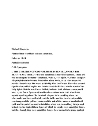 Biblical Illustrator
Perfectedfor ever them that are sanctified.
Hebrews 10:14
Perfectionin faith
C. H. Spurgeon.
I. THE CHILDREN OF GOD ARE HERE INTENDED, UNDER THE
TERM "SANCTIFIED";they are describedas sanctifiedpersons. There are
two meanings to the term "sanctified." One is, "setapart." Godhas set apart
His people from before the foundation of the world, to be His chosenand
peculiar inheritance. We are sanctifiedby God the Father. There is a second
signification, which implies not the decree of the Father, but the work of the
Holy Spirit. But the word here, I think, includes both of these senses;and I
must try to find a figure which will embrace them both. And what is the
apostle speaking about? In the ninth chapter he is speaking about the
tabernacle, and the candlestick, andthe table, and the shewbread, and the
sanctuary, and the goldencenser, and the ark of the covenantoverlaid with
gold, and the pot of manna; he is talking about priests, and holy things; and
he is declaring that all these things of which he speaks were sanctifiedthings,
but that though they were sanctified things, they wantedto be made perfect
 