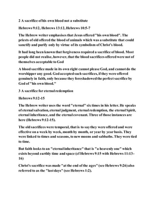 2 A sacrifice ofhis own blood not a substitute
Hebrews 9:12, Hebrews 13:12, Hebrews 10:5-7
The Hebrew writer emphasises that Jesus offered"his own blood". The
priests of old offered the blood of animals which was a substitute that could
sanctify and purify only by virtue of its symbolism of Christ’s blood.
It had long been known that forgiveness required a sacrifice of blood. Most
people did not realise, however, that the blood sacrifices offeredwere not of
themselves acceptable to God
A blood sacrifice made in its own right cannot please God, and cannotdo the
worshipper any good. Godacceptedsuch sacrifices, if they were offered
genuinely in faith, only because they foreshadowedthe perfect sacrifice by
God of "his own blood."
3 A sacrifice for eternalredemption
Hebrews 9:12-15
The Hebrew writer uses the word "eternal" six times in his letter. He speaks
of eternal salvation, eternal judgment, eternalredemption, the eternalSpirit,
eternal inheritance, and the eternalcovenant. Three of those instances are
here (Hebrews 9:12-15).
The old sacrifices were temporal, that is to saythey were offered and were
effective on a week by week, month by month, or year by yearbasis. They
were linked to times and seasons, to new moons and sabbaths. They were tied
to time.
But faith looks to an "eternalinheritance" that is "a heavenly one" which
exists beyond earthly time and space (cf Hebrews 9:15 with Hebrews 11:13-
16)
Christ's sacrifice was made "at the end of the ages"(see Hebrews 9:26)also
referred to as the "lastdays" (see Hebrews 1:2).
 