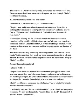 The sacrifice ofChrist was timely made, howeverits effecttranscends time.
Even when time itself is no more, the redemption we have through Christ’s
sacrifice will remain.
4 A sacrifice to fully cleanse the conscience
Hebrews 9:9,14, Hebrews 10:1-2,22, Leviticus 11:23-47
Chapters nine and ten mention the consciencefour times. The writer is
looking at how man can become "perfectin conscience"andcome near to
God in "full assurance"that his heart is "sprinkled cleanfrom an evil
conscience"
Worshippers offering the old sacrificeswere leftwith sin still on their
consciences. The sacrifice ofChrist, however, can"cleanse yourconscience
from dead works". Under the old law, if certaindead things touched you or
you touched them, you were unclean and had to go through a purification of
the flesh.
The Hebrew writer may be making an analogyof this. Our sins are "dead
works" in the sense that they touch our consciencesandmake them vile and
unclean. How canour consciencesbe purified from this defilement? Only by
Christ’s sacrifice.
5 A sacrifice made once for all
Hebrews 10:10-14
Imagine there was a car washor floor cleanerthat you applied once, and it
kept your car or floor sparkling cleanforever, and you never had to repeat
the washing everagain. In Old Testamenttimes, the sacrificesand ceremonies
performed for cleansing from sin had to be repeatedover and over.
Christ’s sacrifice was a once and for all offering. That is why in Christianity
we offer no sacrificesfor sin.
It is also why baptism "for the remission of sins" (Acts 2:38) is not a repeated
ceremony. We only need once to be "baptized into his death" (Romans 6:3-4)
because he died "once for all".
 