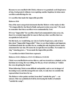 Becausewe are crucified with Christ, whenever we genuinely seek forgiveness
of sins, God grants it without even requiring another baptism, let alone more
sacrifices andofferings for sin.
6 A sacrifice that made the impossible possible
Hebrews 10:4
One of the most categoricalstatements thatthe Hebrew writer makes is this:
"It is impossible for the blood of bulls and goats to take awaysins". We need
to remember that these sacrificeswere commandedby God.
If it was "impossible" for sacrifices thatGod commanded to take away sin,
then it is certainly impossible for man to find any other sacrifice thatwas
acceptable to God, isn't it?
On this basis, we would bring our sins to God for forgiveness, only to have
him shout "Impossible!Impossible!" Since we are thus helpless and impotent,
God himself made the sacrifice for us, sending his only begotten Sonto make
atonement for our sins. Of course he accepts his own sacrifice. No wonderwe
sing "Amazing grace..." Jesus made the impossible possible.
7 A sacrifice in which Christ bore reproach
Hebrews 12:2-3, Hebrews 13:11-13, Hebrews 11:24-26
Christ was crucifiedbetweentwo thieves, and was treated as a criminal, yet he
had done no wrong. He was willing, for the joy of our salvation, to "endure
the cross despising the shame".
When following Christ seems difficult and painful, and we are in danger of
becoming weary and discouragedin our souls, we only have to considerthe
reproachthat Jesus bore for us.
The Hebrew writer points out that Jesus died "outside the gate" — an
outcast. This was symbolised of old by destroying the bodies of animals
"outside the camp".
 