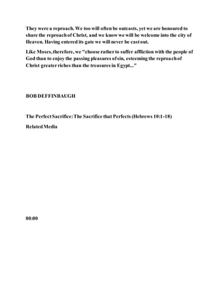They were a reproach. We too will often be outcasts, yet we are honoured to
share the reproachof Christ, and we know we will be welcome into the city of
Heaven. Having entered its gate we will never be castout.
Like Moses,therefore, we "choose ratherto suffer affliction with the people of
God than to enjoy the passing pleasures ofsin, esteeming the reproachof
Christ greaterriches than the treasures in Egypt..."
BOB DEFFINBAUGH
The PerfectSacrifice:The Sacrifice that Perfects (Hebrews 10:1-18)
RelatedMedia
00:00
 