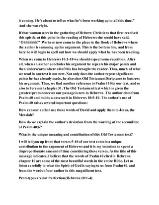 it coming. He’s about to tell us what he’s been working up to all this time.”
And she was right.
If that woman were in the gathering of Hebrew Christians that first received
this epistle, at this point in the reading of Hebrews she would have said,
“Ohhhhhhh!” We have now come to the place in the Book of Hebrews where
the author is summing up his argument. This is the bottom line, and from
here he will begin to spell out how we should apply what he has been teaching.
When we come to Hebrews 10:1-18 we should expect some repetition. After
all, when an author concludes his argument he repeats his major points and
then underscores where all of this has brought the reader. Thus, much of what
we read in our text is not new. Not only does the author repeat significant
points he has already made, he also cites Old TestamentScriptures to buttress
his argument. Thus, we find another reference to Psalm 110 in our text, and so
also to Jeremiahchapter 31. The Old Testamenttext which is given the
greatestprominence on our passageis new to Hebrews. The author cites from
Psalm40 and builds a case onit in Hebrews 10:5-10. The author’s use of
Psalm40 raises severalimportant questions:
How can our author use these words of David and apply them to Jesus, the
Messiah?
How do we explain the author’s deviation from the wording of the secondline
of Psalm 40:6?
What is the unique meaning and contribution of this Old Testamenttext?
I will tell you up front that verses 5-10 of our text contain a unique
contribution to the argument of Hebrews and it is my intention to spend a
disproportionate amount of time considering these verses. As the title of this
messageindicates, I believe that the words of Psalm40 cited in Hebrews
chapter 10 are some of the most beautiful words in the entire Bible. Let us
listen carefully to what the Spirit of God is saying to us from Psalm40, and
from the words of our author in this magnificent text.
Prototypes are not Perfection(Hebrews 10:1-4)
 