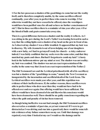 1 For the law possesses a shadow ofthe goodthings to come but not the reality
itself, and is therefore completely unable, by the same sacrifices offered
continually, year after year, to perfect those who come to worship. 2 For
otherwise would they not have ceasedto be offered, since the worshipers
would have been purified once for all and so have no further consciousness of
sin? 3 But in those sacrifices there is a reminder of sins year after year. 4 For
the blood of bulls and goats cannottake awaysins.
There is a greatdifference betweena shadow and the reality it reflects. As I
was sitting in the pew during the Lord’s Table I was leaning forward in such a
way that the ceiling lights casta shadow of my head on the pew in front of me.
As I observed my shadow I was a little troubled. It appearedthat my hair was
in disarray. My wife Jeannette is out of town helping one of our daughters
with a new baby, so I had to getmyself ready for church – a risky endeavor
indeed. I was fairly confident that my socks were the same color, and that they
matched my pants and shoes. Buthad I forgottento comb my hair? A hasty
look in the bathroom mirror put my mind at rest. The shadow was not reality;
my hair was combed. The shadow was not an exactrepresentationof the
reality in the same way that Jesus is an exactrepresentationof the Father.2
The Old TestamentLaw and the Levitical priesthood(with all of its sacrifices)
was but a shadow of the “goodthings to come,” namely the New Covenant as
inaugurated by the incarnation and sacrificialdeath of the Lord Jesus. The
Levitical sacrifices were made year after year, and this repetition was
evidence of their ineffectiveness. If, the author reasons, these sacrificeswere
able to perfect those who drew near then they would not have had to be
offered over and over again. One offering would have been sufficient. The
offerer would have been cleansedofsin and likewise his consciencewould
have been cleansedas well. There should be no guilty conscienceregarding sin
where the guilt and penalty of sin has been removed.
As though being ineffective was not bad enough, the Old Testamentsacrifices
also servedas a reminder of past sins, as yet not removed. If I were to get
distracted as I was driving and run into a guard rail, there would be some tell-
tale evidences ofmy failure somewhere on my car. Until that damage was
repaired, every time I lookedat my car I would see the damage and be
 