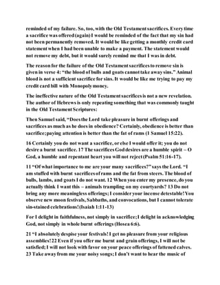 reminded of my failure. So, too, with the Old Testamentsacrifices. Everytime
a sacrifice was offered(again)I would be reminded of the fact that my sin had
not been permanently removed. It would be like getting a monthly credit card
statementwhen I had been unable to make a payment. The statement would
not remove my debt, but it would surely remind me that I was in debt.
The reasonfor the failure of the Old Testamentsacrificesto remove sin is
given in verse 4: “the blood of bulls and goats cannottake awaysins.” Animal
blood is not a sufficient sacrifice for sins. It would be like me trying to pay my
credit card bill with Monopolymoney.
The ineffective nature of the Old Testamentsacrificesis not a new revelation.
The author of Hebrews is only repeating something that was commonly taught
in the Old TestamentScriptures:
Then Samuel said, “Doesthe Lord take pleasure in burnt offerings and
sacrifices as much as he does in obedience? Certainly, obedience is better than
sacrifice;paying attention is better than the fat of rams (1 Samuel 15:22).
16 Certainly you do not want a sacrifice, orelse I would offer it; you do not
desire a burnt sacrifice. 17 The sacrificesGoddesires are a humble spirit – O
God, a humble and repentant heart you will not reject(Psalm 51:16-17).
11 “Of what importance to me are your many sacrifices?”says the Lord. “I
am stuffed with burnt sacrificesoframs and the fat from steers. The blood of
bulls, lambs, and goats I do not want. 12 When you enter my presence, do you
actually think I want this – animals trampling on my courtyards? 13 Do not
bring any more meaningless offerings;I consideryour incense detestable!You
observe new moon festivals, Sabbaths, and convocations, but I cannot tolerate
sin-stained celebrations!(Isaiah 1:11-13)
For I delight in faithfulness, not simply in sacrifice;I delight in acknowledging
God, not simply in whole burnt offerings (Hosea 6:6).
21 “I absolutelydespise your festivals!I get no pleasure from your religious
assemblies!22 Even if you offer me burnt and grain offerings, I will not be
satisfied;I will not look with favor on your peace offerings of fattened calves.
23 Take awayfrom me your noisy songs;I don’t want to hear the music of
 