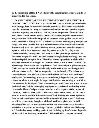 by the sprinkling of blood, Now I believe the sanctificationof our text is to be
understood in this sense.
II. IN WHAT SENSE ARE WE TO UNDERSTANDTHAT CHRIST HAS
PERFECTEDTHESE THAT ARE SANCTIFIED? Whenthe goldenvessels
were brought into the temple or into the sanctuary, they were sanctifiedthe
very first moment that they were dedicatedto God. No one dared to employ
them for anything but holy uses. But they were not perfect. What did they
need, then, to make them perfect? Why, to have blood sprinkled on them;
and, as soonas the blood was sprinkled on them, those golden vessels were
perfect vessels,officiallyperfect. God acceptedthem as being holy and perfect
things, and they stoodin His sight as instruments of an acceptable worship.
Just so was it with the Levites and the priests. As soonas everthey were set
apart to their office;as soonas ever they were bern, in fact, they were
consecrated, they belongedto God; they were His peculiar priesthood. But
they were not perfectuntil they had passedthrough divers washings, and had
the blood sprinkled upon them. Then God lookedupon them in their official
priestly character, as being perfect persons. Here is one sense ofthe text. The
apostle says that we who are the priests of God have a right as priests to go to
God's mercy-seatthat is within the veil; but it were to our death to go there
unless we were perfect. But we are perfect, for the blood of Christ has been
sprinkled on us, and, therefore, our standing before God is the standing of
perfection. Our standing, in our own conscience,is imperfection, just as the
characterof the priest might be imperfect. But that has nothing to do with it.
Our standing in the sight of God is a standing of perfection;and when He sees
the blood, as of old the destroying angelpassedover Israel, so this day, when
He sees the blood, God passes overour sins, and accepts us at the throne of
His mercy, as if we were perfect. Therefore, letus come boldly; let us "draw
near with a true heart in frill assurance offaith, having our hearts sprinkled
from an evil conscience, andour bodies washedwith pure water." And now
we will have one more thought, and then I shall have given you the full
meaning of the text. In the seventh chapter, the nineteenth verse, there is a
word that is a key to the meaning of my text, and that helped me all through
it. "Forthe law made nothing perfect, but the bringing in of a better hope did,
by the which we draw nigh unto God." Then with this, compare the tenth
 