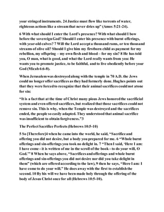 your stringed instruments. 24 Justice must flow like torrents of water,
righteous actions like a streamthat never dries up” (Amos 5:21-24).
6 With what should I enter the Lord’s presence? With what should I bow
before the sovereignGod? Should I enter his presence with burnt offerings,
with year-old calves? 7 Will the Lord accepta thousand rams, or ten thousand
streams of olive oil? Should I give him my firstborn child as payment for my
rebellion, my offspring – my own flesh and blood – for my sin? 8 He has told
you, O man, what is good, and what the Lord really wants from you: He
wants you to promote justice, to be faithful, and to live obediently before your
God (Micah 6:6-8).
When Jerusalemwas destroyedalong with the temple in 70 A.D. the Jews
could no longeroffer sacrifices as they had formerly done. Hughes points out
that they were forcedto recognize that their animal sacrifices couldnot atone
for sin:
“It is a factthat at the time of Christ many pious Jews honoredthe sacrificial
system and even offered sacrifices,but realized that those sacrifices couldnot
remove sin. This is why, when the Temple was destroyedand the sacrifices
ended, the people so easily adapted. They understood that animal sacrifice
was insufficient to obtain forgiveness.”3
The PerfectSacrifice Perfects (Hebrews 10:5-10)
5 So [Therefore]4 when he came into the world, he said, “Sacrificeand
offering you did not desire, but a body you prepared for me. 6 “Whole burnt
offerings and sin-offerings you took no delight in. 7 “ThenI said, ‘Here I am:
I have come - it is written of me in the scroll of the book - to do your will, O
God.’” 8 When he says above, “Sacrificesandofferings and whole burnt
offerings and sin-offerings you did not desire nor did you take delight in
them” (which are offeredaccording to the law), 9 then he says, “Here I am: I
have come to do your will.” He does awaywith the first to establishthe
second. 10 By his will we have been made holy through the offering of the
body of Jesus Christ once for all (Hebrews 10:5-10).
 