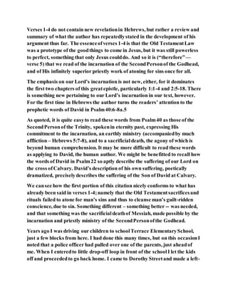 Verses 1-4 do not contain new revelationin Hebrews, but rather a review and
summary of what the author has repeatedlystated in the development of his
argument thus far. The essenceofverses 1-4 is that the Old TestamentLaw
was a prototype of the goodthings to come in Jesus, but it was still powerless
to perfect, something that only Jesus coulddo. And so it is (“therefore”—
verse 5) that we read of the incarnation of the SecondPersonof the Godhead,
and of His infinitely superior priestly work of atoning for sins once for all.
The emphasis on our Lord’s incarnation is not new, either, for it dominates
the first two chapters of this greatepistle, particularly 1:1-4 and 2:5-18. There
is something new pertaining to our Lord’s incarnation in our text, however.
For the first time in Hebrews the author turns the readers’ attention to the
prophetic words of David in Psalm40:6-8a.5
As quoted, it is quite easyto read these words from Psalm40 as those of the
SecondPersonof the Trinity, spokenin eternity past, expressing His
commitment to the incarnation, an earthly ministry (accompaniedby much
affliction – Hebrews 5:7-8), and to a sacrificialdeath, the agony of which is
beyond human comprehension. It may be more difficult to read these words
as applying to David, the human author. We might be benefitted to recall how
the words of David in Psalm22 so aptly describe the suffering of our Lord on
the cross ofCalvary. David’s description of his own suffering, poetically
dramatized, preciselydescribes the suffering of the Son of David at Calvary.
We cansee how the first portion of this citation nicely conforms to what has
already been said in verses 1-4;namely that the Old Testamentsacrificesand
rituals failed to atone for man’s sins and thus to cleanse man’s guilt-ridden
conscience, due to sin. Something different – something better -- was needed,
and that something was the sacrificialdeathof Messiah, made possible by the
incarnation and priestly ministry of the SecondPersonofthe Godhead.
Years ago I was driving our children to schoolTerrace ElementarySchool,
just a few blocks from here. I had done this many times, but on this occasionI
noted that a police officer had pulled over one of the parents, just aheadof
me. When I enteredto little drop-off loop in front of the schoolI let the kids
off and proceededto go back home. I came to Dorothy Streetand made a left-
 