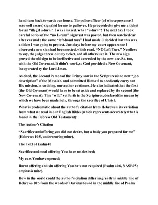 hand turn back towards our house. The police officer (of whose presence I
was well aware)signaledfor me to pull over. He proceededto give me a ticket
for an “illegalu-turn.” I was amazed. What “u-turn”? The next day I took
careful notice of the “no U-turn” signthat was posted, but then watchedcar
after car make the same “left-hand turn” I had made. I decided that this was
a ticketI was going to protest. Just days before my court appearance I
observeda new sign had been posted, which read, “NO Left Turn.” Needless
to say, the judge threw out my ticket, and all others like it. The new sign
proved the old sign to be ineffective and overruled by the new one. So, too,
with the Old Covenant. It didn’t work, so God provided a New Covenant,
inaugurated by the Lord Jesus.
As cited, the SecondPersonofthe Trinity saw in the Scriptures6 the new “job
description” of the Messiah, and committed Himself to obediently carry out
His mission. In so doing, our author continues, He also indicated that the first
(the Old Covenant)would have to be set aside and replacedby the second(the
New Covenant). This “will,” set forth in the Scriptures, declaredthe means by
which we have been made holy, through the sacrifice of Christ.
What is problematic about the author’s citationfrom Hebrews is its variation
from what we read in our EnglishBibles (which represents accuratelywhat is
found in the Hebrew Old Testament):
The Author’s Citation
“Sacrifice andoffering you did not desire, but a body you prepared for me”
(Hebrews 10:5, underscoring mine).
The Text of Psalm40
Sacrifice and meal offering You have not desired;
My ears You have opened;
Burnt offering and sin offering You have not required (Psalm 40:6, NASB95;
emphasis mine).
How in the world could the author’s citation differ so greatly in middle line of
Hebrews 10:5 from the words of David as found in the middle line of Psalm
 