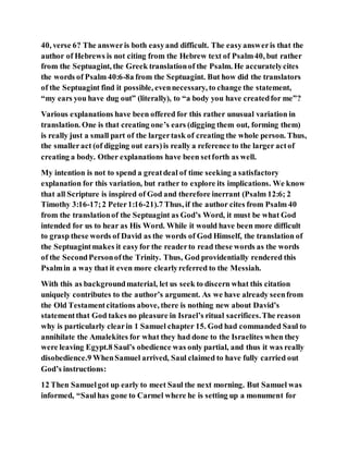 40, verse 6? The answeris both easyand difficult. The easyansweris that the
author of Hebrews is not citing from the Hebrew text of Psalm40, but rather
from the Septuagint, the Greek translationof the Psalm. He accuratelycites
the words of Psalm 40:6-8a from the Septuagint. But how did the translators
of the Septuagint find it possible, evennecessary, to change the statement,
“my ears you have dug out” (literally), to “a body you have createdfor me”?
Various explanations have been offered for this rather unusual variation in
translation. One is that creating one’s ears (digging them out, forming them)
is really just a small part of the largertask of creating the whole person. Thus,
the smalleract (of digging out ears)is really a reference to the larger actof
creating a body. Other explanations have been setforth as well.
My intention is not to spend a greatdeal of time seeking a satisfactory
explanation for this variation, but rather to explore its implications. We know
that all Scripture is inspired of God and therefore inerrant (Psalm 12:6; 2
Timothy 3:16-17;2 Peter1:16-21).7 Thus, if the author cites from Psalm 40
from the translationof the Septuagint as God’s Word, it must be what God
intended for us to hear as His Word. While it would have been more difficult
to grasp these words of David as the words of God Himself, the translation of
the Septuagintmakes it easyfor the readerto read these words as the words
of the SecondPersonofthe Trinity. Thus, God providentially rendered this
Psalmin a way that it even more clearlyreferred to the Messiah.
With this as backgroundmaterial, let us seek to discern what this citation
uniquely contributes to the author’s argument. As we have already seenfrom
the Old Testamentcitations above, there is nothing new about David’s
statementthat God takes no pleasure in Israel’s ritual sacrifices.The reason
why is particularly clearin 1 Samuel chapter 15. God had commanded Saul to
annihilate the Amalekites for what they had done to the Israelites when they
were leaving Egypt.8 Saul’s obedience was only partial, and thus it was really
disobedience.9 WhenSamuel arrived, Saul claimed to have fully carried out
God’s instructions:
12 Then Samuelgot up early to meet Saul the next morning. But Samuel was
informed, “Saulhas gone to Carmel where he is setting up a monument for
 