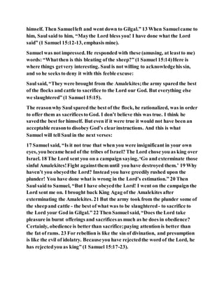 himself. Then Samuelleft and went down to Gilgal.” 13 When Samuelcame to
him, Saul said to him, “Maythe Lord bless you! I have done what the Lord
said” (1 Samuel 15:12-13, emphasis mine).
Samuel was not impressed. He responded with these (amusing, at leastto me)
words: “Whatthen is this bleating of the sheep?” (1 Samuel 15:14)Here is
where things getvery interesting. Saul is not willing to acknowledgehis sin,
and so he seeks to deny it with this feeble excuse:
Saul said, “They were brought from the Amalekites;the army spared the best
of the flocks and cattle to sacrifice to the Lord our God. But everything else
we slaughtered” (1 Samuel 15:15).
The reasonwhy Saul spared the best of the flock, he rationalized, was in order
to offer them as sacrificesto God. I don’t believe this was true. I think he
savedthe best for himself. But even if it were true it would not have been an
acceptable reasonto disobey God’s clearinstructions. And this is what
Samuel will tell Saul in the next verses:
17 Samuel said, “Is it not true that when you were insignificant in your own
eyes, you became head of the tribes of Israel? The Lord chose you as king over
Israel. 18 The Lord sent you on a campaign saying, ‘Go and exterminate those
sinful Amalekites!Fight againstthem until you have destroyed them.’ 19 Why
haven’t you obeyedthe Lord? Instead you have greedily rushed upon the
plunder! You have done what is wrong in the Lord’s estimation.” 20 Then
Saul said to Samuel, “But I have obeyedthe Lord! I went on the campaign the
Lord sent me on. I brought back King Agag of the Amalekites after
exterminating the Amalekites. 21 But the army took from the plunder some of
the sheepand cattle - the best of what was to be slaughtered- to sacrifice to
the Lord your God in Gilgal.” 22 Then Samuel said, “Does the Lord take
pleasure in burnt offerings and sacrificesas much as he does in obedience?
Certainly, obedience is better than sacrifice;paying attention is better than
the fat of rams. 23 For rebellion is like the sin of divination, and presumption
is like the evil of idolatry. Becauseyou have rejectedthe word of the Lord, he
has rejectedyou as king” (1 Samuel 15:17-23).
 
