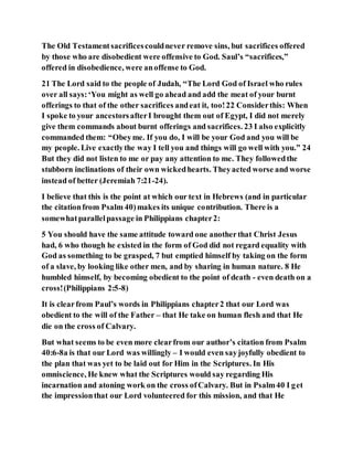 The Old Testamentsacrificescouldnever remove sins, but sacrifices offered
by those who are disobedient were offensive to God. Saul’s “sacrifices,”
offered in disobedience, were anoffense to God.
21 The Lord said to the people of Judah, “The Lord God of Israel who rules
over all says:‘You might as well go ahead and add the meat of your burnt
offerings to that of the other sacrifices andeat it, too!22 Considerthis: When
I spoke to your ancestorsafterI brought them out of Egypt, I did not merely
give them commands about burnt offerings and sacrifices. 23 I also explicitly
commanded them: “Obeyme. If you do, I will be your God and you will be
my people. Live exactlythe way I tell you and things will go well with you.” 24
But they did not listen to me or pay any attention to me. They followedthe
stubborn inclinations of their own wickedhearts. Theyacted worse and worse
instead of better (Jeremiah 7:21-24).
I believe that this is the point at which our text in Hebrews (and in particular
the citationfrom Psalm 40)makes its unique contribution. There is a
somewhatparallelpassage in Philippians chapter2:
5 You should have the same attitude toward one anotherthat Christ Jesus
had, 6 who though he existed in the form of God did not regard equality with
God as something to be grasped, 7 but emptied himself by taking on the form
of a slave, by looking like other men, and by sharing in human nature. 8 He
humbled himself, by becoming obedient to the point of death - even death on a
cross!(Philippians 2:5-8)
It is clearfrom Paul’s words in Philippians chapter2 that our Lord was
obedient to the will of the Father – that He take on human flesh and that He
die on the cross of Calvary.
But what seems to be even more clearfrom our author’s citation from Psalm
40:6-8a is that our Lord was willingly – I would even sayjoyfully obedient to
the plan that was yet to be laid out for Him in the Scriptures. In His
omniscience, He knew what the Scriptures would say regarding His
incarnation and atoning work on the cross ofCalvary. But in Psalm40 I get
the impressionthat our Lord volunteered for this mission, and that He
 